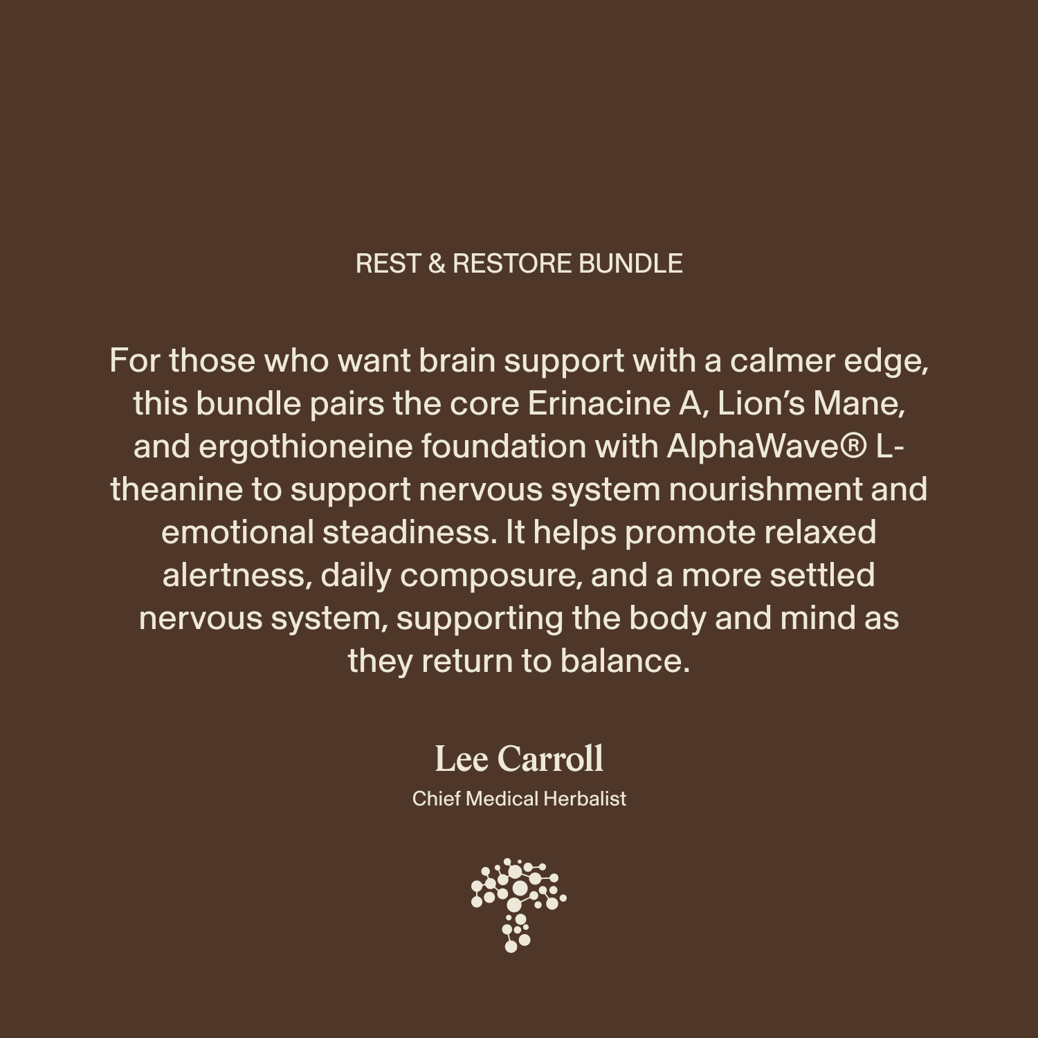 Experience the advantages of our Rest & Restore Bundle from Real Mushrooms, carefully crafted to support brain function, relaxation, and emotional balance. This supplement bundle encourages optimal brain health and dependable mood support for a centered mind. Backed by insights from Lee Carroll, Chief Medical Herbalist, you can rely on our blend to help you feel calm and grounded—all showcased against a serene brown backdrop.