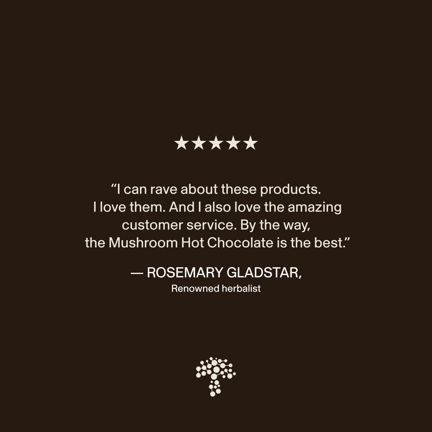 Amazing products and stellar service! The Mushroom Hot Chocolate Mix from Real Mushrooms, made with organic mushroom extract and heirloom cacao, is my absolute favorite." — Rosemary Gladstar, renowned herbalist.